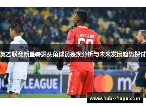 英乙联赛新星崭露头角球员表现分析与未来发展趋势探讨 英乙联赛新星崭露头角球员表现分析与未来发展趋势探讨