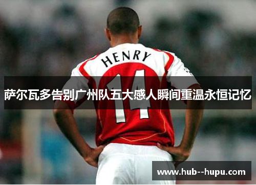 萨尔瓦多告别广州队五大感人瞬间重温永恒记忆