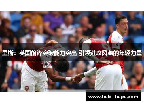 里斯：英国前锋突破能力突出 引领进攻风潮的年轻力量