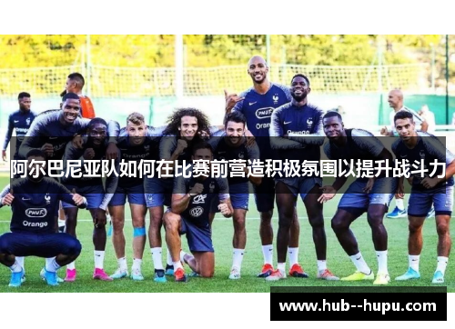 阿尔巴尼亚队如何在比赛前营造积极氛围以提升战斗力 阿尔巴尼亚队如何在比赛前营造积极氛围以提升战斗力
