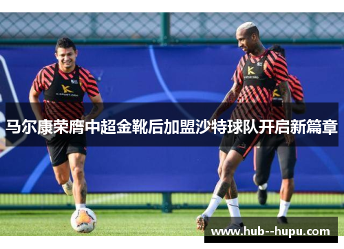 马尔康荣膺中超金靴后加盟沙特球队开启新篇章