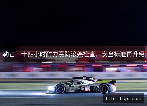 勒芒二十四小时耐力赛防滚架检查，安全标准再升级
